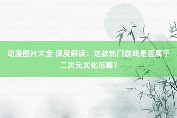动漫图片大全 深度解读：这款热门游戏是否属于二次元文化范畴？