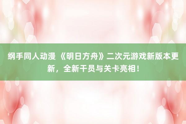 纲手同人动漫 《明日方舟》二次元游戏新版本更新，全新干员与关卡亮相！