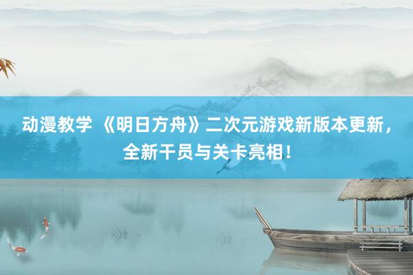 动漫教学 《明日方舟》二次元游戏新版本更新，全新干员与关卡亮相！