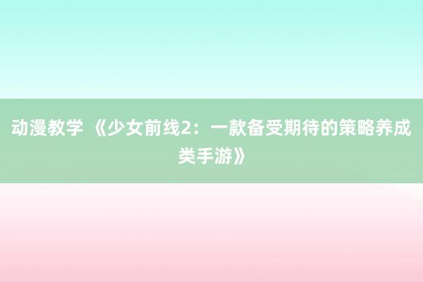 动漫教学 《少女前线2：一款备受期待的策略养成类手游》