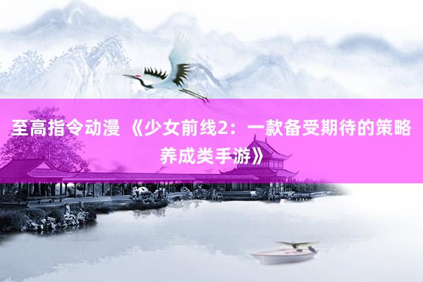 至高指令动漫 《少女前线2：一款备受期待的策略养成类手游》