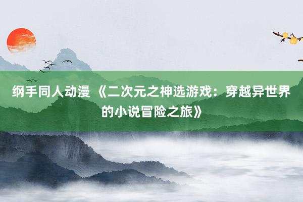 纲手同人动漫 《二次元之神选游戏：穿越异世界的小说冒险之旅》
