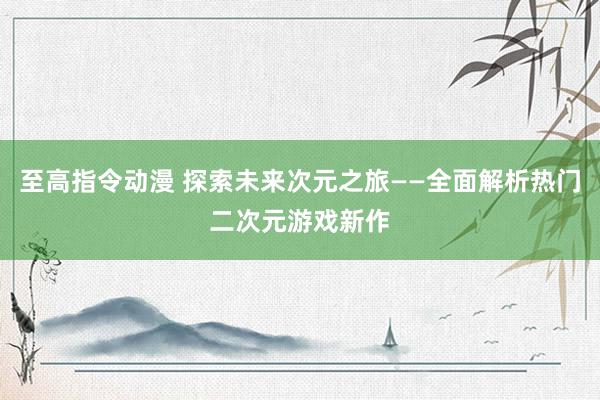 至高指令动漫 探索未来次元之旅——全面解析热门二次元游戏新作