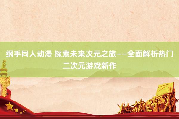 纲手同人动漫 探索未来次元之旅——全面解析热门二次元游戏新作