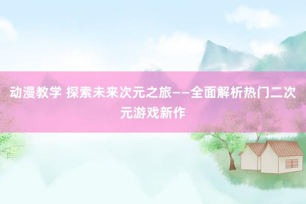 动漫教学 探索未来次元之旅——全面解析热门二次元游戏新作