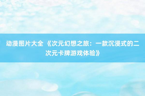 动漫图片大全 《次元幻想之旅：一款沉浸式的二次元卡牌游戏体验》