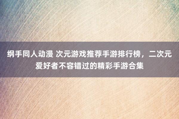 纲手同人动漫 次元游戏推荐手游排行榜，二次元爱好者不容错过的精彩手游合集