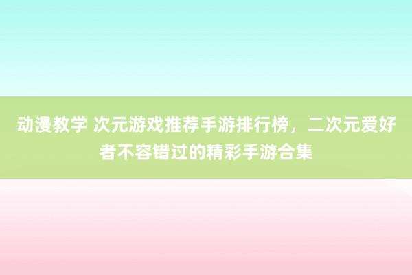 动漫教学 次元游戏推荐手游排行榜，二次元爱好者不容错过的精彩手游合集
