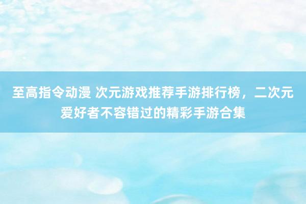 至高指令动漫 次元游戏推荐手游排行榜，二次元爱好者不容错过的精彩手游合集