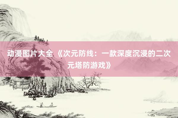 动漫图片大全 《次元防线：一款深度沉浸的二次元塔防游戏》
