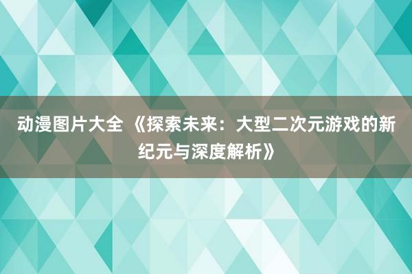 动漫图片大全 《探索未来：大型二次元游戏的新纪元与深度解析》