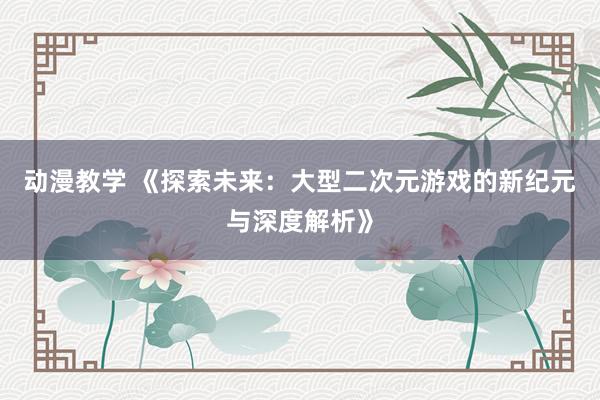 动漫教学 《探索未来：大型二次元游戏的新纪元与深度解析》