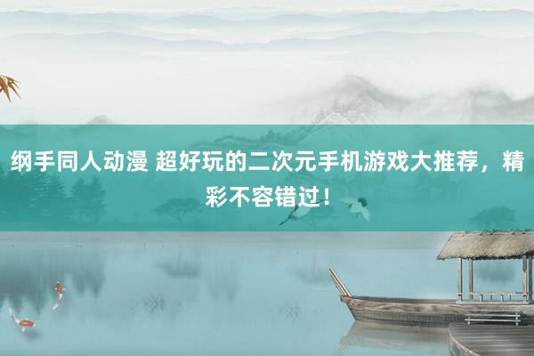纲手同人动漫 超好玩的二次元手机游戏大推荐，精彩不容错过！