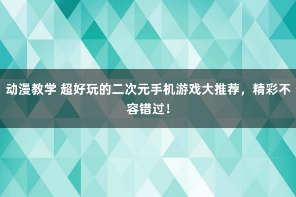 动漫教学 超好玩的二次元手机游戏大推荐，精彩不容错过！