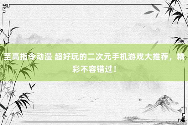 至高指令动漫 超好玩的二次元手机游戏大推荐，精彩不容错过！