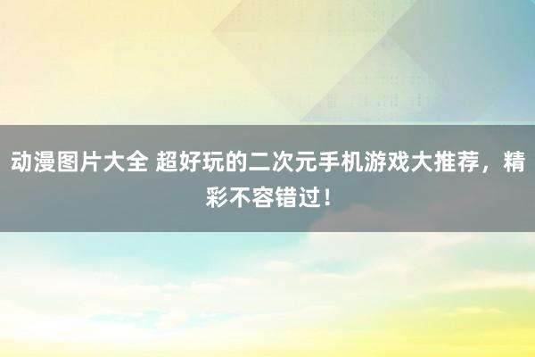 动漫图片大全 超好玩的二次元手机游戏大推荐，精彩不容错过！