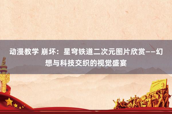 动漫教学 崩坏：星穹铁道二次元图片欣赏——幻想与科技交织的视觉盛宴