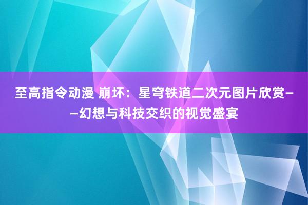 至高指令动漫 崩坏：星穹铁道二次元图片欣赏——幻想与科技交织的视觉盛宴
