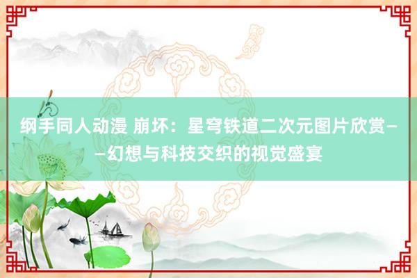 纲手同人动漫 崩坏：星穹铁道二次元图片欣赏——幻想与科技交织的视觉盛宴