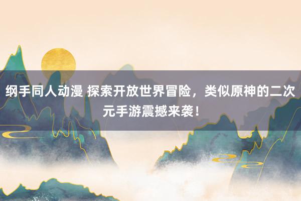 纲手同人动漫 探索开放世界冒险，类似原神的二次元手游震撼来袭！