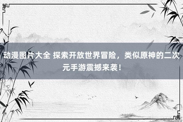动漫图片大全 探索开放世界冒险，类似原神的二次元手游震撼来袭！
