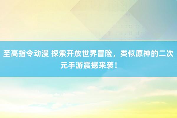 至高指令动漫 探索开放世界冒险，类似原神的二次元手游震撼来袭！