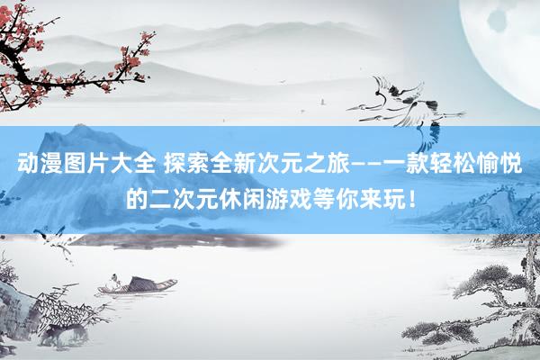 动漫图片大全 探索全新次元之旅——一款轻松愉悦的二次元休闲游戏等你来玩！
