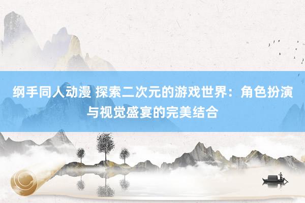 纲手同人动漫 探索二次元的游戏世界：角色扮演与视觉盛宴的完美结合