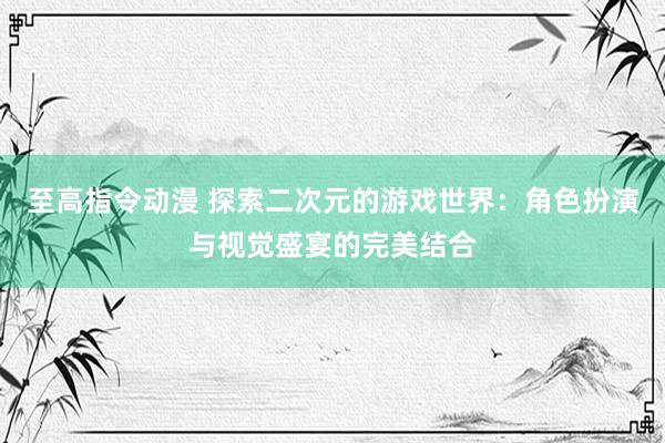 至高指令动漫 探索二次元的游戏世界：角色扮演与视觉盛宴的完美结合