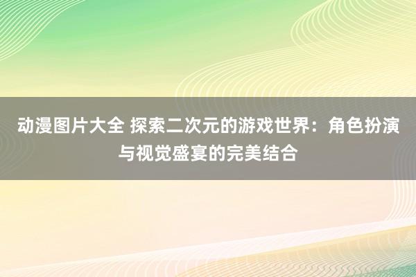 动漫图片大全 探索二次元的游戏世界：角色扮演与视觉盛宴的完美结合