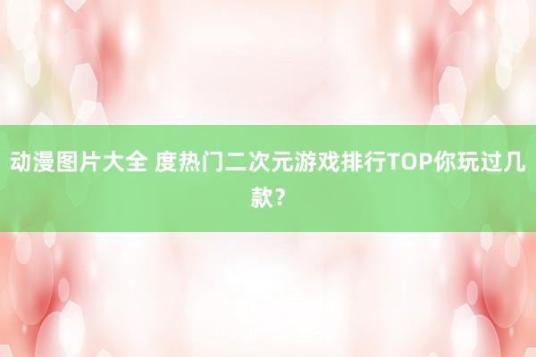 动漫图片大全 度热门二次元游戏排行TOP你玩过几款？