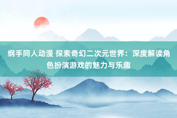 纲手同人动漫 探索奇幻二次元世界：深度解读角色扮演游戏的魅力与乐趣