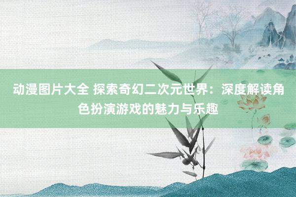 动漫图片大全 探索奇幻二次元世界：深度解读角色扮演游戏的魅力与乐趣