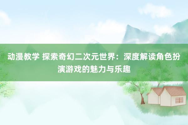 动漫教学 探索奇幻二次元世界：深度解读角色扮演游戏的魅力与乐趣