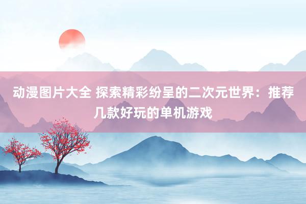 动漫图片大全 探索精彩纷呈的二次元世界：推荐几款好玩的单机游戏