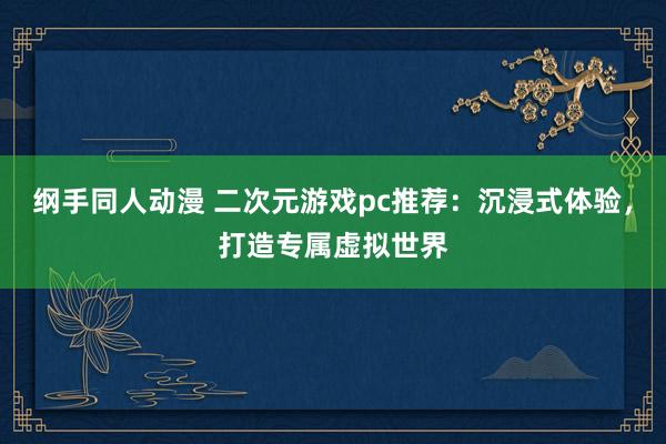 纲手同人动漫 二次元游戏pc推荐：沉浸式体验，打造专属虚拟世界