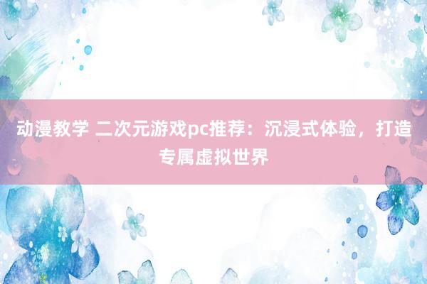 动漫教学 二次元游戏pc推荐：沉浸式体验，打造专属虚拟世界