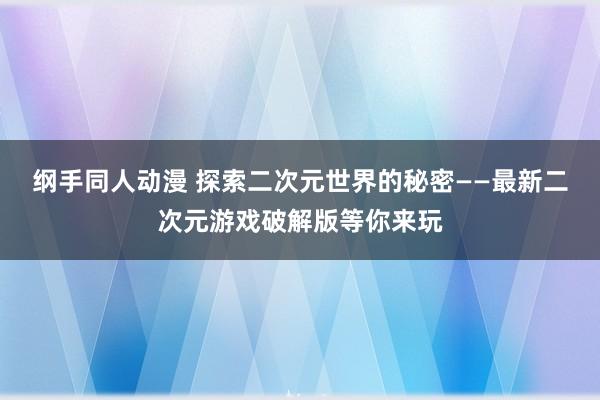 纲手同人动漫 探索二次元世界的秘密——最新二次元游戏破解版等你来玩