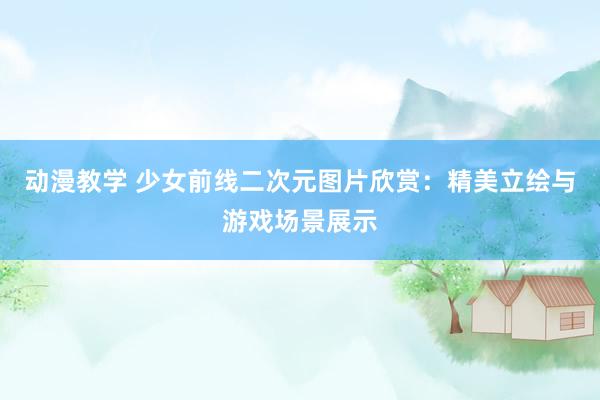 动漫教学 少女前线二次元图片欣赏：精美立绘与游戏场景展示
