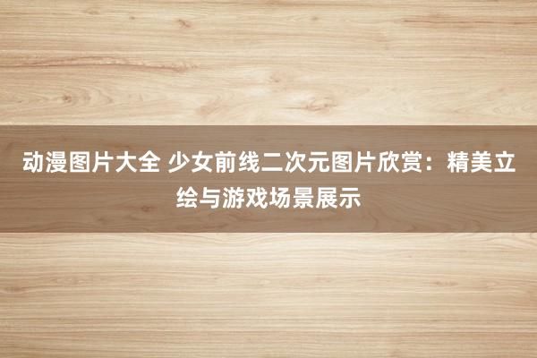 动漫图片大全 少女前线二次元图片欣赏：精美立绘与游戏场景展示