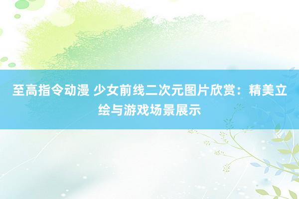 至高指令动漫 少女前线二次元图片欣赏：精美立绘与游戏场景展示