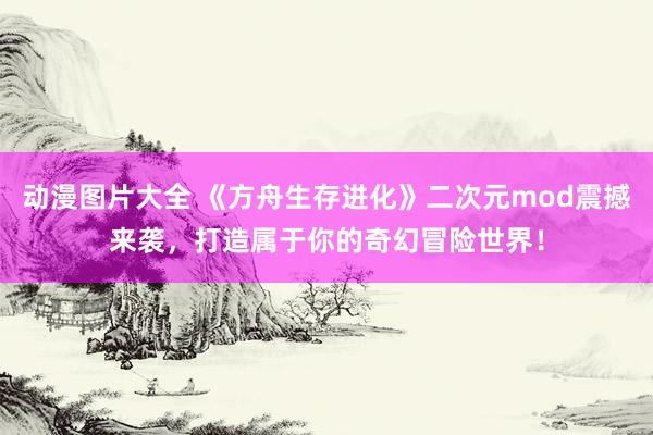 动漫图片大全 《方舟生存进化》二次元mod震撼来袭，打造属于你的奇幻冒险世界！