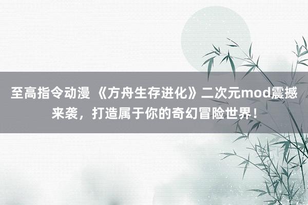 至高指令动漫 《方舟生存进化》二次元mod震撼来袭，打造属于你的奇幻冒险世界！