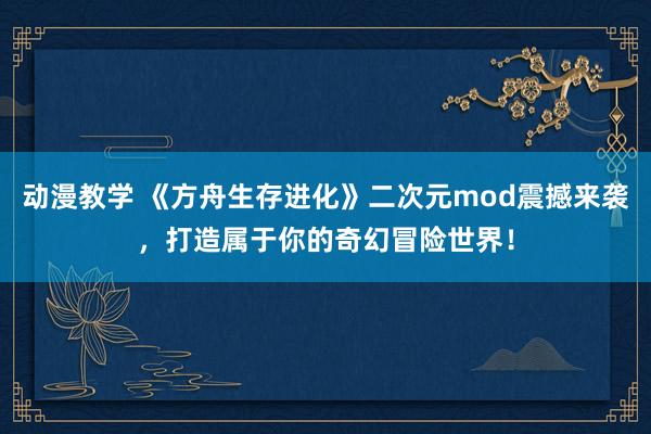动漫教学 《方舟生存进化》二次元mod震撼来袭，打造属于你的奇幻冒险世界！