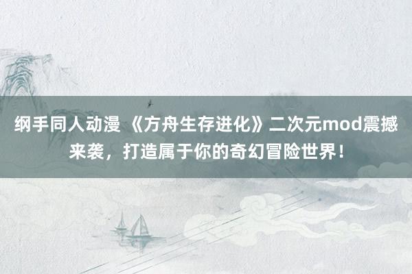 纲手同人动漫 《方舟生存进化》二次元mod震撼来袭，打造属于你的奇幻冒险世界！