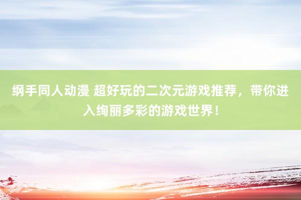 纲手同人动漫 超好玩的二次元游戏推荐，带你进入绚丽多彩的游戏世界！