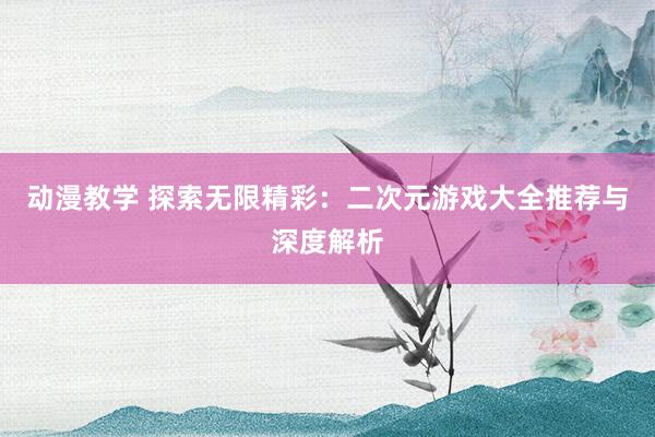 动漫教学 探索无限精彩：二次元游戏大全推荐与深度解析
