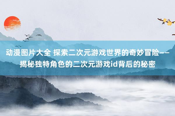 动漫图片大全 探索二次元游戏世界的奇妙冒险——揭秘独特角色的二次元游戏id背后的秘密