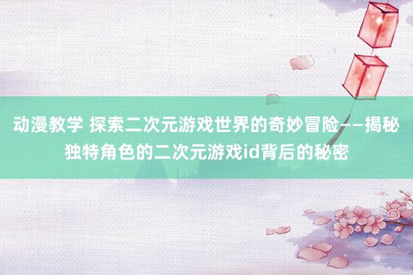 动漫教学 探索二次元游戏世界的奇妙冒险——揭秘独特角色的二次元游戏id背后的秘密
