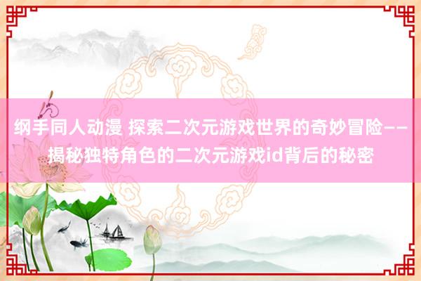纲手同人动漫 探索二次元游戏世界的奇妙冒险——揭秘独特角色的二次元游戏id背后的秘密
